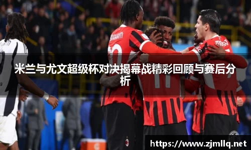 米兰与尤文超级杯对决揭幕战精彩回顾与赛后分析